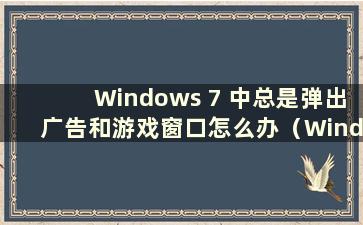 Windows 7 中总是弹出广告和游戏窗口怎么办（Windows 7 中总是弹出广告和游戏窗口怎么办）